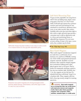 32
Self-stick measu ring tape makes it very easy to add a scale
to a crosscut fence or any jig with adjustable parts.
Powerfu l rare-ea rth magnets a re strong enough to tem­
pora rily attach fences, hold-downs, and other jigs to steel
or cast-i ron tool su rfaces.
I
Materialsand Hardware
Self-Stick Measuring Tape
To get accurate, repeatable cuts using fences
with T slots and sliding stops, attach a meas­
uring tape to the fence or to the T-track
itself A self-stick tape measure has a pressure­
sensitive, peel-and-stick backing for easy
attachment to wood fences, aluminum extru­
sions, or any other smooth, clean surface.
Available with scales that read either right to
left or left to right, self-stick tapes provide a
convenient way to add an adjustment scale
to a fence, part-positioning fIxture, or
adjustable jig component. For even more
accurate setting of stops to the tape, a cursor
with a fIne crosshair may be fItted.
� See "Flips Stops" on p.192.
Rare-Earth Magnets
"Rare-earth magnets" (neodymium magnets)
are made from a combination of neo­
dymium, iron, and boron (NdFeB), creating
one of the world's most powerful permanent
magnetic materials. Available in several
diameters, these small disc-shaped magnets
have tremendous holding power when
placed against steel or iron parts. They're
perfect for temporarily attaching a guard to
any cast-iron machine table. Similarly, four
3/4-in.-dia. magnets set into the base of a
wheeled hold-down will fIrmly "clamp" it to
a bandsaw table. These magnets will even
hold a fence jig securely enough for resawing
operations.
L!iWARNING Rare-earth magnets
are so strong that they can wreak havoc
with electronic devices and magnetic
media. Never place these powerful
magnets near computers, PDAs,
watches, cassette tapes, or credit cards.
 