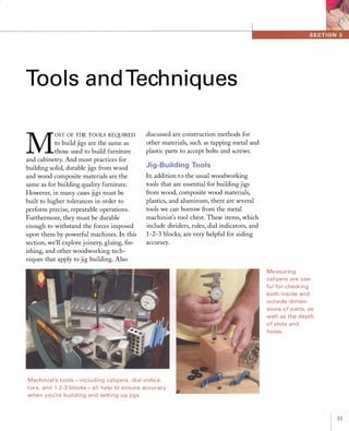 Tools and Techniques
M
OST OF THE TOOLS REQUIRED
to build jigs are the same as
those used to build furniture
and cabinetry. And most practices for
building solid, durable jigs from wood
and wood composite materials are the
same as for building quality furniture.
However, in many cases jigs must be
built to higher tolerances in order to
perform precise, repeatable operations.
Furthermore, they must be durable
enough to withstand the forces imposed
upon them by powerful machines. In this
section, we'll explore joinery, gluing, fin­
ishing, and other woodworking tech­
niques that apply to jig building. Also
discussed are construction methods for
other materials, such as tapping metal and
plastic parts to accept bolts and screws.
Jig-Building Tools
In addition to the usual woodworking
tools that are essential for building jigs
from wood, composite wood materials,
plastics, and aluminum, there are several
tools we can borrow from the metal
machinist's tool chest. These items, which
include dividers, rules, dial indicators, and
1-2-3 blocks, are very helpful for aiding
accuracy.
Machinist's tools - i ncluding ca li pers, dial indica­
tors, and 1-2-3 blocks - a l l help to ensure accu racy
when you're building and setting u p jigs.
Measuring
ca lipers are use­
fu l for checking
both i nside and
outside di men­
sions of parts, as
wel l as the depth
of slots and
holes.
33
 