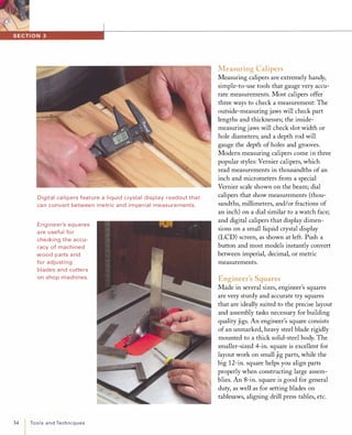 Digital ca li pers feature a liquid crystal display readout that
ca n convert between metric and impe rial measurements.
Engi neer's squares
a re useful for
checki ng the accu­
racy of machi ned
wood parts a nd
for adjusting
blades and cutters
on shop machines.
34 ToolsandTechniques
Measuring Calipers
Measuring calipers are extremely handy,
simple-to-use tools that gauge very accu­
rate measurements. Most calipers offer
three ways to check a measurement: The
outside-measuring jaws will check part
lengths and thicknesses; the inside­
measuring jaws will check slot width or
hole diameters; and a depth rod will
gauge the depth of holes and grooves.
Modern measuring calipers come in three
popular styles: Vernier calipers, which
read measurements in thousandths of an
inch and micrometers from a special
Vernier scale shown on the beam; dial
calipers that show measurements (thou­
sandths, millimeters, and/or fractions of
an inch) on a dial similar to a watch face;
and digital calipers that display dimen­
sions on a small liquid crystal display
(LCD) screen, as shown at left. Push a
button and most models instantly convert
between imperial, decimal, or metric
measurements.
Engineer's Squares
Made in several sizes, engineer's squares
are very sturdy and accurate try squares
that are ideally suited to the precise layout
and assembly tasks necessary for building
quality jigs. An engineer's square consists
of an unmarked, heavy steel blade rigidly
mounted to a thick solid-steel body. The
smaller-sized 4-in. square is excellent for
layout work on small jig parts, while the
big 12-in. square helps you align parts
properly when constructing large assem­
blies. An 8-in. square is good for general
duty, as well as for setting blades on
tablesaws, aligning drill press tables, etc.
 