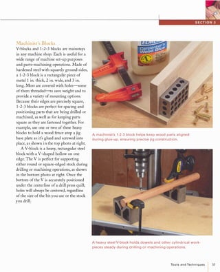 Machinist's Blocks
V-blocks and 1-2-3 blocks are mainstays
in any machine shop. Each is useful for a
wide range of machine set-up purposes
and parts-machining operations. Made of
hardened steel with squarely ground sides,
a 1-2-3 block is a rectangular piece of
metal 1 in. thick, 2 in. wide, and 3 in.
long. Most are covered with holes-some
of them threaded-to save weight and to
provide a variety of mounting options.
Because their edges are precisely square,
1-2-3 blocks are perfect for spacing and
positioning parts that are being drilled or
machined, as well as for keeping parts
square as they are fastened together. For
example, use one or two of these heavy
blocks to hold a wood fence atop a jig A machinist's 1-2-3 block helps keep wood parts aligned
base plate as it's glued and screwed into during glue-up, ensuring p recise jig construction.
place, as shown in the top photo at right.
A V-block is a heavy, rectangular steel
block with a V-shaped hollow on one
edge. The V is perfect for supporting
either round or square-edged stock during
drilling or machining operations, as shown
in the bottom photo at right. Once the
bottom of the V is accurately positioned
under the centerline of a drill press quill,
holes will always be centered, regardless
of the size of the bit you use or the stock
you drill.
A heavy steel V-block holds dowels and other cylindrical work­
pieces steady during drilling or machining operations.
ToolsandTechniques 35
 
