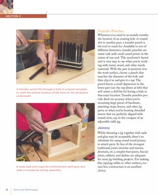 A transfer pu nch fits throug h a hole i n a layout template
to mark the precise location of the hole on the workpiece
u nderneath.
A basic butt joint requi res rei nforcement with glue and
nails or screws for strong assem bly.
36 ToolsandTechniques
Transfer Punches
Whenever you need to accurately transfer
the location of an existing hole or routed
slot to another part, a transfer punch is
the tool to reach for. Available in sets of
different diameters, transfer punches are
metal rods with small raised points in the
center of one end. This machinist's layout
tool is very easy to use when you're work­
ing with metal, wood, and other sturdy
materials. With the part in position over
the work surface, choose a punch that
matches the diameter of the hole and
then slip it in and give it a tap. The
punch leaves a small depression in the
lower part (see the top photo at left) that
will center a drill bit for boring a hole in
that exact location. Transfer punches pro­
vide dead-on accuracy when you're
mounting large pieces of hardware,
attaching stops, fences, and other jig
parts, or when you're locating threaded
inserts that are perfectly aligned with
routed slots, say, in the compass of an
adjustable table jig.
Joinery
While throwing a jig together with nails
and glue may be acceptable, there's no
substitute for using sound wood joinery
to attach parts. In lieu of the strongest
traditional joints (mortise and tenons,
dovetails, etc.), simpler butt joints, biscuit
joints, rabbets, and dadoes are adequate
for most jig-building projects. For making
flat, rigid jig tables or other surfaces, tor­
sion box construction is an excellent
choice.
 