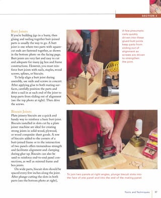 ButtJoints
Ifyou're building jigs in a hurry, then
gluing and nailing together butt-joined
parts is usually the way to go. A butt
joint is one where two parts with square­
cut ends are fastened together, as shown
in the bottom photo on the facing page.
Butt joints are very fast and easy to cut
and adequate for many jig box and frame
constructions. However, you must rein­
force butt joints with nails, staples, wood
screws, splines, or biscuits.
To help align a butt joint during
assembly, use nails and screws in concert:
After applying glue to both mating sur­
faces, carefully position the parts and
drive a nail in at each end of the joint to
keep parts from sliding out of alignment
(see the top photo at right). Then drive
the screws.
BiscuitJoints
Plate joinery biscuits are a quick and
handy way to reinforce a basic buttjoint.
Biscuits installed in slots cut by a plate
joiner machine are ideal for creating
strong joints in solid wood, plywood,
or wood composite sheet goods. A row
of biscuits added to the corners of a
butt-joined frame or to the intersection
of two panels offers tremendous strength
and facilitates alignment and clamping
during glue-up. Biscuits can also be
used to reinforce end-to-end panel con­
nections, as well as mitered frame and
box joints.
On wide parts, biscuit slots should be
spaced every few inches along the joint.
After plunge-cutting the slots in both
parts (see the bottom photo at right),
A few pneu matic
nails qu ickly
driven i nto these
gl ued butt joi nts
keep parts from
sliding out of
alignment as
screws a re driven
to strengthen
the joi nt.
To join two panels at rig ht angles, plunge biscuit slots i nto
the face of one panel and i nto the end of the mating panel.
ToolsandTechniques 37
 