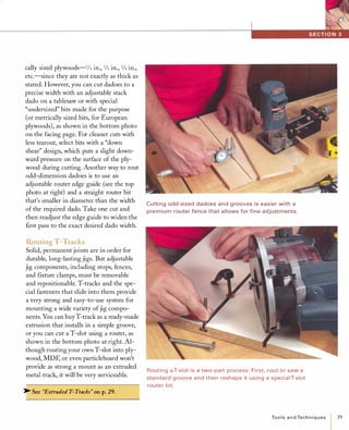cally sized plywoods-1/4 in., 1/2 in., 3/4 in.,
etc.-since they are not exactly as thick as
stated. However, you can cut dadoes to a
precise width with an adjustable stack
dado on a tablesaw or with special
"undersized" bits made for the purpose
(or metrically sized bits, for European
plywoods), as shown in the bottom photo
on the facing page. For cleaner cuts with
less tearout, select bits with a "down
shear" design, which puts a slight down­
ward pressure on the surface of the ply­
wood during cutting. Another way to rout
odd-dimension dadoes is to use an
adjustable router edge guide (see the top
photo at right) and a straight router bit
that's smaller in diameter than the width
of the required dado. Take one cut and
then readjust the edge guide to widen the
first pass to the exact desired dado width.
Routing T-Tracks
Solid, permanent joints are in order for
durable, long-lasting jigs. But adjustable
jig components, including stops, fences,
and fixture clamps, must be removable
and repositionable. T-tracks and the spe­
cial fasteners that slide into them provide
a very strong and easy-to-use system for
mounting a wide variety ofjig compo­
nents. You can buyT-track as a ready-made
extrusion that installs in a simple groove,
or you can cut a T-slot using a router, as
shown in the bottom photo at right. Al­
though routing your own T-slot into ply­
wood, MDF, or even particleboard won't
provide as strong a mount as an extruded
metal track, it will be very serviceable.
� See "Extruded T-Tracks" on p.29.
Cutti ng odd-sized dadoes and g rooves is easier with a
premium router fence that allows for fine adjustments.
Routing a T-slot is a two-part process: Fi rst, rout or saw a
sta ndard groove and then reshape it using a special T-slot
router bit.
ToolsandTechniques 39
 