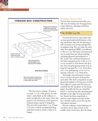 T O R S I O N B O X C O N ST R UCTI O N
Thin plywood, hardboard,
or MDF skins glued and
nailed onto top and bottom
KS,
� Outer frame :
Depth of grid and
frame may range
from 1 in. to 6 in. or more.
40 ToolsandTechniques
Inner grid glued and
stapled together from
long and short members
Detail: Router Tabletop
Short grid members omitted from
center of top form an opening for
a router table insert plate.
The first step in routing a T-track is
to create a 9/3rin.-wide groove, cut with
either a dado blade on the tablesaw or
with a straight bit in the router. Once this
groove is cut, the bottom of the groove is
widened using a special T-shaped bit.
This slot will accept either 1/4-in. T-bolts
or T-nuts as well as standard plumbing
toilet bolts (used to attach a toilet to its
flange).
Building a Torsion Box
Torsion-box construction provides a ter­
rific way of creating very strong jig bases,
router tabletops, clamping and fixture
tables, and more.
� See "Air Table" onp.130.
A torsion box has an outer frame and
an inner grid sandwiched between a thin
top and bottom skin (see the drawing at
left). It's built to be strong and light like
an airplane wing. You can make the outer
skins from plywood, MDF, or hardboard
as thin as lis in. The frame and inner grid
can be made from just about anything,
including plywood, particleboard, or
No. 2 pine. The combined thickness of
the frame and grid can be as thin as 1in.
or can exceed 6 in. The thinner the skin,
the closer the grid spacing needs to be to
keep the top rigid: For 1/s-in.-thick skins,
use a 2-in. grid spacing; a 4-in. to 6-in.
spacing is fine for %-in.-thick skins.
Amazingly, minimal joinery is neces­
sary to connect the parts of the grid to
each other. The short components are just
glued and stapled to the long ones to hold
their edges in a plane until the skins are
attached (see the top photo on the facing
page). Assemble the box on a dead-flat
bench or machine top after spreading glue
liberally on the edge of every grid mem­
ber. Attach the skins using brads or
narrow-crown staples every few inches.
For a durable surface, cover the top skin
with plastic laminate.
Ifyou're making a router tabletop, you
can frame out an open section in the
middle of the torsion box. (See the detail
 