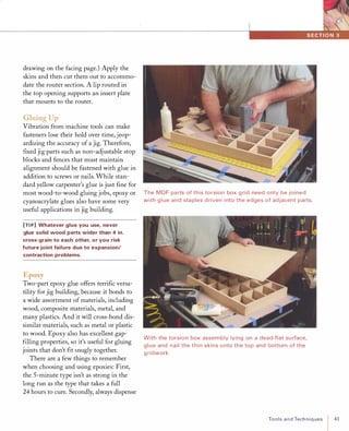 drawing on the facing page.) Apply the
skins and then cut them out to accommo­
date the router section. A lip routed in
the top opening supports an insert plate
that mounts to the router.
Gluing Up
Vibration from machine tools can make
fasteners lose their hold over time, jeop­
ardizing the accuracy of a jig. Therefore,
ftxed jig parts such as non-adjustable stop
blocks and fences that must maintain
alignment should be fastened with glue in
addition to screws or nails. While stan­
dard yellow carpenter's glue is just ftne for
most wood-to-wood gluing jobs, epoxy or
cyanoacrylate glues also have some very
useful applications in jig building.
[TIP] Whatever glue you use, never
glue solid wood parts wider than 4 in.
cross-grain to each other, or you risk
future joint failure due to expansion/
contraction problems.
Epoxy
Two-part epoxy glue offers terriftc versa­
tility for jig building, because it bonds to
a wide assortment of materials, including
wood, composite materials, metal, and
many plastics. And it will cross-bond dis­
similar materials, such as metal or plastic
to wood. Epoxy also has excellent gap­
ftlling properties, so it's useful for gluing
joints that don't ftt snugly together.
There are a few things to remember
when choosing and using epoxies: First,
the 5-minute type isn't as strong in the
long run as the type that takes a full
24 hours to cure. Secondly, always dispense
The MDF pa rts of this torsion box g rid need only be joined
with g l ue and staples d riven i nto the edges of adjacent parts.
With the torsion box assem bly lying on a dead-flat su rface,
glue and nail the thin skins onto the top and bottom of the
g ridwork.
ToolsandTechniques 41
 