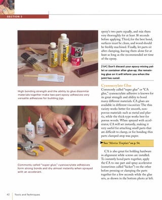 � ��
-::..;��High bonding strength and the a bility to glue dissi milar
materials together make two-part epoxy adhesives very
versati le adhesives for building jigs.
Com monly called "super glue;' cyanoacrylate adhesives
form strong bonds and d ry almost i nstantly when sprayed
with an accelerant.
42 ToolsandTechniques
epoxy's two parts equally, and mix them
very thoroughly for at least 30 seconds
before applying. Third, for the best bond,
surfaces must be clean, and wood should
be freshly machined. Finally, let parts sit
after clamping, leaving them alone for at
least as long as the recommended set time
of the epoxy.
[TI P] Don't discard your epoxy-mixing pal­
let or container after glue-up; the remain­
ing glue on it will inform you when the
joint has cured.
Cyanoacrylate Glue
Commonly called "super glue" or "CA
glue," cyanoacrylate adhesive is known for
its great strength and ability to bond
many different materials. CA glues are
available in different viscosities: The thin
variety works better for smooth, non­
porous materials such as metal and plas­
tic, while the thick type works best for
porous woods. When sprayed with accel­
erator, CA will set instantly, making it
very useful for attaching small parts that
are difficult to clamp, or for bonding thin
parts clamped atop wax paper.
�See "Mortise Template" on p.54.
CA is also great for holding hardware
in alignment while screws are installed.
To instantly bond parts together, apply
the CA to one part and spray accelerator
(sometimes called "kicker") on the other
before pressing or clamping the parts
together for a few seconds while the glue
sets, as shown in the bottom photo at left.
 
