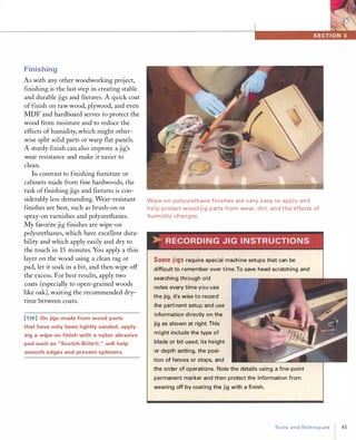 Finishing
As with any other woodworking project,
finishing is the last step in creating stable
and durable jigs and fixtures. A quick coat
of finish on raw wood, plywood, and even
MDF and hardboard serves to protect the
wood from moisture and to reduce the
effects of humidity, which might other­
wise split solid parts or warp flat panels.
A sturdy finish can also improve a jig's
wear resistance and make it easier to
clean.
In contrast to finishing furniture or
cabinets made from fine hardwoods, the
task of finishing jigs and fixtures is con­
siderably less demanding. Wear-resistant
finishes are best, such as brush-on or
spray-on varnishes and polyurethanes.
My favorite jig finishes are wipe-on
polyurethanes, which have excellent dura­
bility and which apply easily and dry to
the touch in 15minutes. You apply a thin
layer on the wood using a clean rag or
pad, let it soak in a bit, and then wipe off
the excess. For best results, apply two
coats (especially to open-grained woods
like oak), waiting the recommended dry­
time between coats.
[TI P] On jigs made from wood parts
that have only been lightly sanded, apply­
ing a wipe-on finish with a nylon abrasive
pad such as "Scotch-Brite®," will help
smooth edges and prevent splinters.
Wipe-on polyuretha n e fin ishes a re very easy to apply a n d
h e l p p rotect wood j i g parts from wear, d i rt, a n d t h e effects of
h u m i d ity cha n g es.
>-R ECORDI N G J I G I N STR U CTIONS
Somejigsrequire special machine setups that can be
difficult to remember over time.To save head-scratching and
searching through old
notes every time you use
the jig, it's wise to record
the perti nent setu p and use
information di rectly on the
jig as shown at right. This
might include the type of
blade or bit used, its height
or depth setting, the posi­
tion of fences or stops, and
the order of operations. Note the details using a fine-point
permanent marker and then protect the information from
wearing off by coating the jig with a finish.
ToolsandTechniques
I
43
 