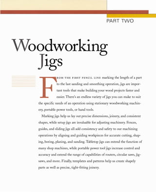 PART TWO
oo�working
19S
ROM T H E FIRS T P EN CIL LIN E marking the length of a part
to the last sanding and smoothing operation, jigs are impor­
tant tools that make building your wood projects faster and
easier. There's an endless variety ofjigs you can make to suit
the specific needs of an operation using stationary woodworking machin­
ery, portable power tools, or hand tools.
Marking jigs help us lay out precise dimensions, joinery, and consistent
shapes, while setup jigs are invaluable for adjusting machinery. Fences,
guides, and sliding jigs all add consistency and safety to our machining
operations by aligning and guiding workpieces for accurate cutting, shap­
ing, boring, planing, and sanding. Tabletop jigs can extend the function of
many shop machines, while portable power tool jigs increase control and
accuracy and extend the range of capabilities of routers, circular saws, jig­
saws, and more. Finally, templates and patterns help us create shapely
parts as well as precise, tight-fitting joinery.
 