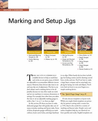 46
Marking and Setup Jigs
�DedicatedMarkingGauges(p.48)�CenterMarking(p.50)
�BeamCompass(p.52)�EllipseJig (p.53)
T:ERE ARELOTS OF COMMERCIALLY
available devices to help us mark lines
and circles on our parts, many ofwhich
are adjustable to accommodate different circum­
stances. However, these devices take time to set
and may slip out ofadjustment. The fact is, we
don't always need a marking device to be ad­
justable, because we very often mark our stock
and set our machines to common dimensions or
settings. For example, how often have you taken
the time to set an adjustable marking gauge to
scribe a line 1/2 in. or 3/4 in. from an edge?
In this section, I'll show you how to make
dedicated gauges that will quickly take care of
many everyday marking and layout tasks. Some
ofthese shopmade gauges will help you mark
cutlines, locate screw holes, and align hardware
�MortiseTemplate(p.54)�AngleandDovetailTemplates(p.55)�CornerandPartTemplates(p.56)
�StorySticks (p.57)�DepthGauges(p.58)�SetupGauges(p.59)�AngleGauges(p.60)�RouterCradle(p.61)
to an edge. Other handy devices here include
jigs for finding centers and for drawing curved
lines, circles, and arcs. You'll see how to make
a large beam compass and an amazingly sim­
ple jig for laying out ovals and ellipses. You'll
even find out how to use your fingers as a
simple marking device.
� See "Quick Finger Gauge" on p.47.
I'll also discuss templates as layout tools.
While you might think templates are prima­
rily for pattern-cutting with a router (see
p. 159), they're also useful for a variety of
marking and layout tasks. Simple curve and
radius templates help lay out identical cut­
lines quickly and easily. Angled templates are
 