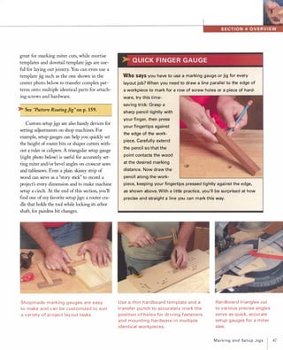 great for marking miter cuts, while mortise
templates and dovetail template jigs are use­
ful for laying out joinery. You can even use a
template jig such as the one shown in the
center photo below to transfer complex pat­
terns onto multiple identical parts for attach­
ing screws and hardware.
� See "Pattern RoutingJig" on p.159.
Custom setup jigs are also handy devices for
setting adjustments on shop machines. For
example, setup gauges can help you quickly set
the height ofrouter bits or shaper cutters with­
out a ruler or calipers. A triangular setup gauge
(right photo below) is useful for accurately set­
ting miter and/or bevel angles on crosscut saws
and tablesaws. Even a plain skinny strip of
wood can serve as a "story stick" to record a
project's every dimension and to make machine
setup a cinch. At the end ofthis section, you'll
find one ofmy favorite setup jigs: a router cra­
dle that holds the tool while locking its arbor
shaft, for painless bit changes.
Shopmade marking gauges a re easy
to make a nd can be customized to suit
a variety of p roject layout tasks.
>-QUICKFINGERGAUGEWhosaysyou have to use a marki ng gauge or jig for every
layout job? When you need to draw a line parallel to the edge of
a workpiece to mark for a row of screw holes or a piece of hard­
ware, try this time­
saving trick: Grasp a
sharp pencil tightly with
your fi nger, then press
your fingertips against
the edge of the work­
piece. Carefully extend
the pencil so that the
point contacts the wood
at the desi red marking
distance. Now draw the
pencil along the work­
piece, keeping your fingertips pressed tightly against the edge,
as shown above. With a little practice, you'll be su rprised at how
precise and straight a line you can mark this way.
Use a thin hardboard tem plate and a
transfer pu nch to accurately mark the
position of holes for driving fasteners
and mou nting hardware i n mu ltiple
identical workpieces.
Hardboard triangles cut
to various precise angles
serve as quick, accurate
setup gauges for a miter
saw.
MarkingandSetupJigs 47
 