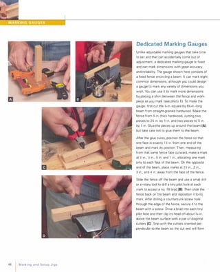 48 Marking andSetupJigs
Dedicated Marking Gauges
U nlike adjustable marking gauges that take time
to set and that can accidentally come out of
adjustment, a dedicated marking gauge is fixed
and can mark dimensions with great accuracy
and reliability. The gauge shown here consists of
a fixed fence encircling a beam. It can mark eight
common dimensions, although you could design
a gauge to mark any variety of dimensions you
wish. You can use it to mark more dimensions
by placing a shim between the fence and work­
piece as you mark (see photo E).To make the
gauge, first cut the %-in.-square by 6%-in .-long
beam from straight-grained hardwood. Make the
fence from %-in.-thick hardwood, cutting two
pieces to 2% in. by 1 in. and two pieces to % in.
by 1 in. Glue the pieces up around the beam (AI.
but take care not to glue them to the beam.
After the glue cures, position the fence so that
one face is exactly 1 � in. from one end of the
beam and mark its position. Then, measuring
from that same fence face outward, make a mark
at Y. in., � in., % in. and 1 in., allocating one mark
only to each face of the beam. On the opposite
end of the beam, place marks at 1 � in., 2 in.,
3 in., and 4 in. away from the face of the fence.
Slide the fence off the beam and use a small drill
or a rotary tool to drill a tiny pilot hole at each
mark to accept a no. 1 8 brad (8). Then slide the
fence back on the beam and reposition it to its
mark. After drilling a countersunk screw hole
through the edge of the fence, secure it to the
beam with a screw. Drive a brad into each tiny
pilot hole and then clip its head off about 1,6 in.
above the beam surface with a pair of diagonal
cutters (e) Snip with the cutters oriented per­
pendicular to the beam so the cut end will form
 