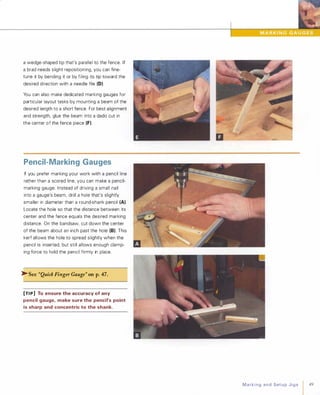 a wedge-shaped tip that's parallel to the fence. If
a brad needs slight repositioning, you can fine­
tune it by bending it or by filing its tip toward the
desired direction with a needle file (0)
You can also make dedicated marking gauges for
particular layout tasks by mounting a beam of the
desired length to a short fence. For best alignment
and strength, glue the beam into a dado cut in
the center of the fence piece (F).
Pencil-Marking Gauges
If you prefer marking your work with a pencil line
rather than a scored line, you can make a pencil­
marking gauge. Instead of driving a small nail
into a gauge's beam, drill a hole that's slightly
smaller in diameter than a round-shank pencil (A).
Locate the hole so that the distance between its
center and the fence equals the desired marking
distance. On the bandsaw, cut down the center
of the beam about an inch past the hole (8). This
kerf allows the hole to spread slightly when the
pencil is inserted, but still allows enough clamp­
ing force to hold the pencil firmly in place.
�See "Quick Finger Gauge" onp.47.
[TI P] To ensure the accuracy of any
pencil gauge, make sure the pencil's point
is sharp and concentric to the shank.
MarkingandSetupJigs 49
 