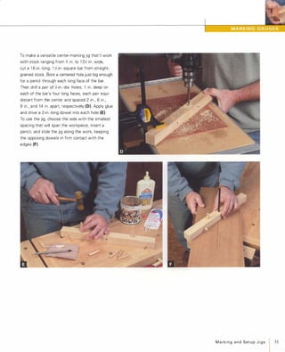To make a versatile center-marking jig that'll work
with stock ranging from 'h in. to 1 3'h in. wide,
cut a 1 6-in.-long, 1 'h-in.-square bar from straight­
grained stock. Bore a centered hole just big enough
for a pencil through each long face of the bar.
Then drill a pair of )':;-in.-dia. holes, 1 in. deep on
each of the bar's four long faces, each pair equi­
distant from the center and spaced 2 in., 6 in.,
9 in., and 14 in. apart, respectively (D). Apply glue
and drive a 2-in.-long dowel into each hole (E).
To use the jig, choose the side with the smallest
spacing that will span the workpiece, insert a
pencil, and slide the jig along the work, keeping
the opposing dowels in firm contact with the
edges (F).
MarkingandSetupJigs
I 51
 