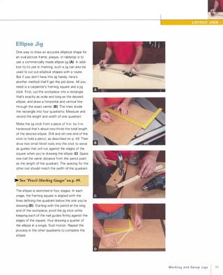 Ellipse Jig
One way to draw a n accurate elliptical shape for
an oval picture frame, plaque, or tabletop is to
use a commercially made ellipse jig (A). In addi­
tion to its use in marking, such a jig can also be
used to cut out elliptical shapes with a router.
But if you don't have this jig handy, here's
another method that'll get the job done. All you
need is a carpenter's framing square and a jig
stick. First, cut the workpiece into a rectangle
that's exactly as wide and long as the desired
ellipse, and draw a horizontal and vertical line
through the exact center (8). The lines divide
the rectangle into four quadrants: Measure and
record the length and width of one quadrant.
Make the jig stick from a piece of %-in. by Y2-in.
hardwood that's about two-thirds the total length
of the desired ellipse. Drill and slit one end of the
stick to hold a pencil, as described on p. 49. Then
drive two small finish nails into the stick to serve
as guides that will run against the edges of the
square when you're drawing the ellipse (C). Space
one nail the same distance from the pencil point
as the length of the quadrant. The spacing for the
other nail should match the width of the quadrant.
� See "Pencil-Marking Gauges" on p.49.
The ellipse is sketched in four stages. In each
stage, the framing square is aligned with the
lines defining the quadrant below the one you're
drawing (0). Starting with the pencil at the long
end of the workpiece, pivot the jig stick while
keeping each of the nail guides firmly against the
edges of the square, thus drawing a quarter of
the ellipse in a single, fluid motion. Repeat the
process in the other quadrants to complete the
ellipse.
MarkingandSetupJigs
 