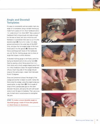 Angle and Dovetail
Templates
It's easy to consistently and accurately mark any
angle on a workpiece using a simple marking jig
made from a piece of Yi-in.-thick hardboard and a
1 -in.-wide strip of Y,-in.-thick MDF. Take a piece of
hardboard that's long enough and wide enough
for the task at hand, and use a miter box and
handsaw or a powered miter saw to cut it to the
desired angle (A). Cut a Yi-in .-wide, 'I.-in.-deep
groove centered on the wide face of the MDF
strip, and glue the non-angled edge of the hard­
board piece into the groove (8). Because the
fence overhangs both faces of the hardboard,
you can flip the marking gauge over to draw an
angle that slopes in either direction.
A dovetail-marking gauge is terrifically useful for
laying out dovetail joints to be cut by hand (e).
Start by sawing a short fence piece from Y,-in.­
thick stock and a small wedge-shaped piece from
Yi-in.-thick hardboard. (Save the angled hardboard
offcuts.) Each long side of the wedge should
slope at the same angle: a taper that's between
6 and 1 0 degrees.
Draw one centerline to bisect the length of the
wedge and another to bisect its width. Clamp the
fence atop the wedge, using the angled scrap you
saved earlier, to align them (0). Put a couple of
drops of thin cyanoacrylate glue on the seam
between the parts, and spray the joint with accel­
erator to set the glue immediately. Then use a cou­
ple of small nails or wood screws to strengthen
the joint.
[TI P] To make a more durable angle or
dovetail gauge, make it from thin plastic
or sheet brass or aluminum.
MarkingandSetupJigs 55
 