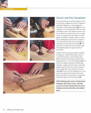 56
I MarkingandSetupJigs
Corner and Part Templates
A corner-marking jig is useful for laying out cuts
for rounding or shaping the corners of square or
rectangular tabletops, or the top edges of a
bookcase or other cabinet project (A). First, use
a square of �-in.-thick plywood or MDF to make
a template for the corner shape you wish to cre­
ate, whether it's a quarter-radius curve, an ogee,
a cove, or whatever. Saw the shape out with a
jigsaw or bandsaw, and clean up the cut with a
file or sanding block. Glue and nail a couple of
1 -in.-wide strips of solid stock to the edges of
the square on either side of the shape (8). The
strips serve as stops that will accurately locate
the template against the square corners of
your project.
Another kind of marking jig provides a template
for laying out multiple identical parts, such as
curved furniture legs or other complex parts.
Make this jig by first drawing the shape of the
desired part on J.f- or 14-in.-thick hardboard (e). Cut
the part out slightly oversized on the bandsaw,
scrollsaw, or jigsaw and then clean up the sawn
edge by sanding to the line on a disc sander for
convex edges and a drum sander for concave
edges (D). You can use the template as is, or you
may wish to glue and nail a fence strip to one
end for parts that must be laid out in a particular
orientation relative to the wood's grain (E).
[TIP] Drafting tools, such as circle and arc
templates and French curves, will help
you draw smooth, flowing lines for good­
looking curvaceous furniture and cabinet
parts.
 