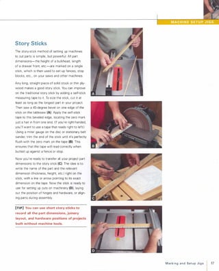 Story Sticks
The story-stick method of setting up machines
to cut parts is simple, but powerful: All part
dimensions-the height of a bulkhead, length
of a drawer front, etc.-are marked on a single
stick, which is then used to set up fences, stop
blocks, etc., on your saws and other machines.
Any long, straight piece of solid stock or thin ply­
wood makes a good story stick. You can improve
on the traditional story stick by adding a self-stick
measuring tape to it. To size the stick, cut it at
least as long as the longest part in your project.
Then saw a 45-degree bevel on one edge of the
stick on the tablesaw (A). Apply the self-stick
tape to this beveled edge, locating the zero mark
just a hair in from one end. (If you're right-handed,
you'll want to use a tape that reads right to left.)
Using a miter gauge on the disc or stationary belt
sander, trim the end of the stick until it's perfectly
flush with the zero mark on the tape (B). This
ensures that the tape will read correctly when
butted up against a fence or stop.
Now you're ready to transfer all your project part
dimensions to the story stick (e). The idea is to
write the name of the part and the relevant
dimension (thickness, height, etc.) right on the
stick, with a line or arrow pointing to its exact
dimension on the tape. Now the stick is ready to
use for setting up cuts on machinery (Dl, laying
out the position of hinges and hardware, or align­
ing parts during assembly.
[TI P] You can use short story sticks to
record all the part dimensions, joinery
layout, and hardware positions of projects
built without machine tools.
MarkingandSetupJigs
I 57
 