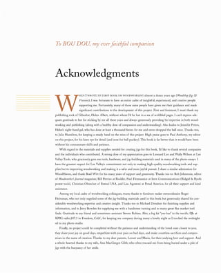 To BOUDOU,myeverfaithfulcompanion
Acknowledgments
W
HEN I WROTE MYFIRST BOOK ON WOODWORKlNG almost a dozen years ago (WoodshopJigs&
Fixtures),I was fortunate to have an entire cadre of insightful, experienced, and creative people
supporting me. Fortunately, many of those same people have given me their guidance and made
significant contributions to the development of this project. First and foremost, I must thank my
publishing rock of Gibraltar, Helen Albert, without whom I'd be lost in a sea of scribbled pages. I can't express ade­
quate gratitude to her for sticking by me all these years and always generously providing her expertise in both wood­
working and publishing (along with a healthy dose of compassion and understanding). Also kudos to Jennifer Peters,
Helen's right-hand gal, who has done at least a thousand favors for me and never dropped the ball once. Thanks too,
to Julie Hamilton, for keeping a steady hand on the reins of this project. High praise goes to Paul Anthony, my editor
on this project, for his keen eye for detail (and nose for bull puckey). This book is far better than it would have been
without his consummate skills and patience.
With regard to the materials and supplies needed for creating jigs for this book, I'd like to thank several companies
and the individuals who contributed. A strong dose of my appreciation goes to Leonard Lee and Wally Wilson at Lee
Valley Tools, who graciously gave me tools, hardware, and jig-building materials used in many of the photo-essays. I
have the greatest respect for Lee Valley's commitment not only to making high-quality woodworking tools and sup­
plies but to improving woodworking and making it a safer and more joyful pursuit. I share a similar admiration for
WoodHaven, and thank Brad Witt for his many years of support and generosity. Thanks too to: Rob Johnstone, editor
of Woodworker'sJournalmagazine; Bill Perrizo at Rockler, Paul Fitzmaurice at Imre Communications (Ridgid & Ryobi
power tools), Christian Oltzscher of Festool USA, and Lisa Agostoni at Freud America, for all their support and kind
assistance.
Among my local cadre of woodworking colleagues, warm thanks to furniture maker extraordinaire Roger
Heitzman, who not only supplied some of the jig-building materials used in this book but generously shared his con­
siderable woodworking expertise and creative insight. Thanks too to Michael Dresdner for finishing supplies and
information, and to Jerry Bowden for supplying me with a handsome turning and so many great flea-market tool
finds. Gratitude to my friend and sometimes-assistant Steven Robins. Also, a big fat "yee-haa" to the terrific DJs at
KPIG radio,107.5 in Freedom, Calif., for keeping me company during many a lonely night as I torched the midnight
oil in my photo studio.
Finally, no project could be completed without the patience and understanding of the loved ones closest to you;
they share your joy on good days, empathize with your pain on bad days, and make countless sacrifices and compro­
mises in the name of creation. Thanks to my dear parents, Lorant and Maria, for their undying love and support. And
a whole-hearted thanks to my wife, Ann MacGregor Gibb, who often rescued me from being buried under a pile of
jigs with the buoyancy of her smile.
 