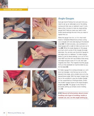 60 MarkingandSetupJigs
Angle Gauges
Ever get tired of taking trial cuts each time you
need to set up an odd-angle cut on the sliding­
compound miter saw or radial-arm saw? It only
takes a few minutes to make an angle-setting
gauge that'll help you reset your saw's miter
and/or bevel settings the next time you need to
repeat that cut.
Make the gauge from 1l-in. or ){-in.-thick hard­
board or tempered Masonite by simply cutting
out a triangle with one side sloping at the desired
angle (A). For best accuracy, use a protractor or
bevel gauge with a scale to make sure your cut is
true (8). Write the angle degrees on the gauge
and mark which corner of the triangle the angle
describes. You can also use this kind of gauge to
set angle cuts on a tablesaw. To make a gauge
easier to use for bevel settings, cut it out of 'iIi-in.­
thick MDF and then drill two shallow holes along
one edge and glue a pair of Y.;-in.-dia. disc type
magnets into them. The magnets hold the gauge
firmly on the sawblade (or machine table) as you
tilt the blade (e).
To make a gauge for a compound-angle cut, com­
bine two triangles-one that you've cut to the
desired miter angle, and a smaller one cut to the
desired bevel angle. With the larger triangle lying
flat on the workbench, glue the smaller triangle
on top, supported by a small glue block. Orient
the smaller triangle square to the large triangle's
angled edge (0). This gauge is very handy for
accurately setting up complex crown molding
cuts (E).
[TIP] Record all information about crown
molding cuts (type of molding, inside or
outside cut, etc.) on the angle-setting jig.
 