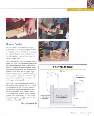 Router Cradle
You can make the onerous task of changing
router bits much easier by building a cradle that
will support your router and lock its arbor during
the process. The basic router cradle, shown in
the drawing below, works with any router that
has a removable base.
Build the cradle from 12-in.-thick plywood, sizing it
to suit your router. Start by measuring the diame­
ter of your router's body at the top and bottom
ends. Cut out a strip long enough for the cradle's
two rectangular end pieces, and use a compass
to mark out half-circles that are slightly larger
than your router's top and bottom diameters (A).
Also cut and mark the spacer piece for the bot­
tom end of the cradle. Saw the half-circles out
with a jigsaw or bandsaw (8).
Next, cut out the cradle's baseplate and sides on
the tablesaw. Make the sides 2 in. to 212 in. wide
and long enough so that the circular cutouts in
the end pieces support the router motor at its
top and bottom ends. Make the base at least
2 in. wider than the length of the end pieces to
give the cradle good stability. Glue and nail the
cradle parts together, adding the spacer to the
end piece as shown (e).
(Text continued on p. 62.)
R O UT E R C R A D L E
Side View
Router motor
in ends and spacer
fit router motor.
-' ,'.
Cradle ends spaced
to suit router length
Base
Notch in plate
locks arbor shaft.
MarkingandSetupJigs I 61
 