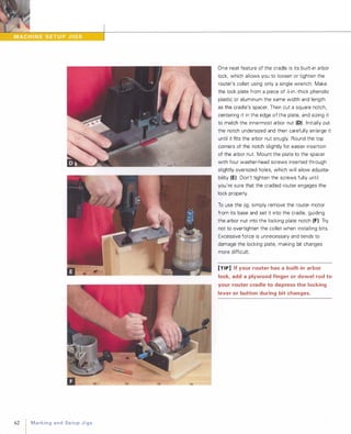 62 MarkingandSetupJigs
One neat feature of the cradle is its built-in arbor
lock, which allows you to loosen or tighten the
router's collet using only a single wrench. Make
the lock plate from a piece of ){-in.-thick phenolic
plastic or aluminum the same width and length
as the cradle's spacer. Then cut a square notch,
centering it in the edge of the plate, and sizing it
to match the innermost arbor nut (D) Initially cut
the notch undersized and then carefully enlarge it
until it fits the arbor nut snugly. Round the top
corners of the notch slightly for easier insertion
of the arbor nut. Mount the plate to the spacer
with four washer-head screws inserted through
slightly oversized holes, which will allow adjusta­
bility (E) Don't tighten the screws fully until
you're sure that the cradled router engages the
lock properly.
To use the jig, simply remove the router motor
from its base and set it into the cradle, guiding
the arbor nut into the locking plate notch (F). Try
not to overtighten the collet when installing bits.
Excessive force is unnecessary and tends to
damage the locking plate, making bit changes
more difficult.
[TIP] If your router has a built-in arbor
lock, add a plywood finger or dowel rod to
your router cradle to depress the locking
lever or button during bit changes.
 