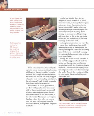 A box fence fas­
tens easily over
you r tablesaw's
stock ri p fence and
lets you bury a
dado blade i n the
fence face for cut­
ting ra bbets.
Cutting perfect
miters for
gO-degree
corners is a
snap with a
picture frame jig
mou nted to you r
crosscut saw.
64 FencesandGuides
When a machine's stock fence isn't quite
up to the task at hand, an auxiliary fence can
add length or features to make a job easier
and safer. For example, a box fence (see the
top photo) not only lets you safely bury part
of a cutter when you're making rabbet joints,
but it features a T-track for slide-on guards,
hold-downs, and other accessories.
Another kind of add-on, partial fences,
are short but big on function. On a router
table or shaper, a split fence is an essential
accessory, allowing you to set the distance
between fence faces to suit the diameter of
the bit or cutter. When you're resawing on a
bandsaw, a short fence helps you get truer
cuts, and when you're ripping squirrelly
stock on a tablesaw, it can prevent dangerous
kickbacks.
Angled and pivoting fence jigs are
designed to handle another set ofuseful
woodshop chores, including setups for quick
and perfect picture-frame miters (see the
bottom photo at left), sawing miters at a
wide range of angles, or mastering the fine
(and complicated) art of cutting crown
molding on a crosscut saw. The pivoting
drill-press fence in this section is a terrific
drilling aid, and probably one of the most
useful jigs in this entire book.
Although you may not use one every day,
a curved fence is a lifesaver when specific
tasks require cutting or shaping round and
curved parts or panels. The novel arc-cutting
fence I'll discuss is a particularly handy jig
for cutting arched upper door rails, as shown
in the photo below.
Finally, this section includes a number of
very useful fence jigs specifically made for
cutting and shaping round wood dowels.
Included are specific jigs for splitting dowels
in half on a bandsaw and for shaping cham­
fers and points on the ends of dowels using a
disc sander. There is also a very practical jig
for reducing the diameter of slightly over­
sized dowel stock.
You can quickly cut a n enti re kitchen's
worth of a rched door ra ils using this
simple circu lar ba ndsaw fence.
 