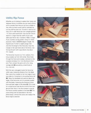 Utility Rip Fence
Whether you're looking to replace that rickety old
tablesaw fence or whether you just need a fence
with a wooden face that you can bury a blade in,
this utility rip fence works well for standard rip
cuts as well as cove cuts. To build it. start by cut­
ting a 2�-in.-wide fence bar from straight-grained
l -in.-thick solid wood stock. Size the bar to be at
least 8 in. longer than the width of your saw
table (plus fence rails, if present). Make it longer
if you routinely cut big panels. Using �-in .-thick
plywood, make a 30/60/90-degree triangle, the
hypotenuse of which is slightly longer than
one-third the length of the fence bar. Glue this
triangle to the right-hand side of the fence, rein­
forcing the joint with a glue block strip about
%-in. square.
The fence bar mounts to a 1 %-in.-wide by 1 6-in.­
long crossbar cut from 2x4 lumber. Bore holes
through the fence and crossbar, centered on the
crossbar and about 4 in. from the fence's front
end. Then connect the parts with a 5-in.-long
carriage bolt (A) secured by a hand knob on
the underside.
With the saw unplugged, locate the fence bar
within easy measuring distance from the blade,
then clamp the crossbar to the front edge of your
saw table (or, if practical, to its existing fence rail)
(8). Raise the sawblade and carefully adjust the
angle of the fence bar until it's precisely parallel
with the blade, measuring the distance at both
front and back edges of the blade (e). Drill a hole
for a wood screw near the far corner of the trian­
gle and then drive it into the crossbar to secure
the fence's position parallel to the blade (0). For
cove-cutting work (as described in the next
photo-essay), remove the screw and readjust the
fence angle as desired.
• J. • J.
FencesandGuides 65
 