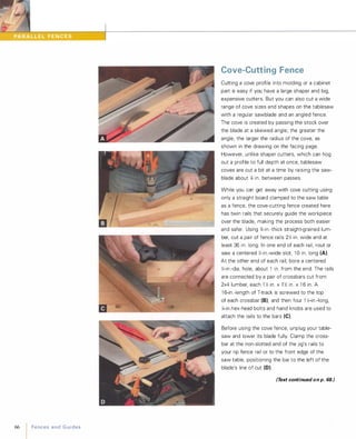 66
IFencesandGuides
Cove-Cutting Fence
Cutting a cove profile into molding or a cabinet
part is easy if you have a large shaper and big,
expensive cutters. But you can also cut a wide
range of cove sizes and shapes on the tablesaw
with a regular sawblade and an angled fence.
The cove is created by passing the stock over
the blade at a skewed angle; the greater the
angle, the larger the radius of the cove, as
shown in the drawing on the facing page.
However, unlike shaper cutters, which can hog
out a profile to full depth at once, tablesaw
coves are cut a bit at a time by raising the saw­
blade about Xl in. between passes.
While you can get away with cove cutting using
only a straight board clamped to the saw table
as a fence, the cove-cutting fence created here
has twin rails that securely guide the workpiece
over the blade, making the process both easier
and safer. Using %-in.-thick straight-grained lum­
ber, cut a pair of fence rails 2% in. wide and at
least 36 in. long. In one end of each rail, rout or
saw a centered %-in.-wide slot, 1 0 in. long (A).
At the other end of each rail, bore a centered
%-in.-dia. hole, about 1 in. from the end. The rails
are connected by a pair of crossbars cut from
2x4 lumber, each 1 :C; in. x 1 :C; in. x 1 6 in. A
1 6-in.-length of T-track is screwed to the top
of each crossbar (8), and then four 1 :C;-in -Iong,
%-in.hex-head bolts and hand knobs are used to
attach the rails to the bars (e).
Before using the cove fence, unplug your table­
saw and lower its blade fully. Clamp the cross­
bar at the non-slotted end of the jig's rails to
your rip fence rail or to the front edge of the
saw table, positioning the bar to the left of the
blade's line of cut (0).
(Text continued on p. 68.)
 