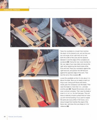 68 FencesandGuides
Raise the sawblade to a height that matches
the depth of the desired cove, and set the posi­
tion and angle of the right-hand rail so that
both the width of the cove and the distance
between it and the edge of the workpiece are
as desired (E). Clamp the rear cross member to
the rear edge of your saw table and secure the
right rail by tightening the hand knobs at the
front and rear. Place your workpiece against the
right-hand rail, and position the left-hand rail
against the opposite edge of the work. Then
lock the rail on the crossbars (F).
Lower the sawblade so that it's only about � in.
above the table. Now you're ready to start cut­
ting a cove. Using push blocks and sticks,
slowly pass the workpiece over the blade. Then
raise the blade no more than � in , and take
another pass (G) Repeat the process until your
cove is almost complete. Then raise the blade a
scant Yl, in. to )1,6 in. for the final pass. This will
leave a relatively smooth surface that will clean
up with minimal sanding. If you want to repeat
the particular cove profile in the future, cut a
setup triangle that matches the angle of the
fence rails, and draw the cove shape on it for
reference (H).
 