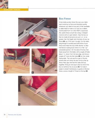 70 FencesandGuides
Box Fence
A box-style auxiliary fence fits over your table­
saw's existing rip fence and attaches quickly
whenever you need to bury part of the sawblade
or dado head to make a cut such as a rabbet.
Constructed from ';2-in .-thick MDF or plywood,
this useful fence is built like a long, U-shaped
channel with an open bottom. Size the box so
that its inside dimensions are just '132 in. or so
greater than the height and thickness of your rip
fence (A), so it'll fit over it snugly. Cut the sides
long enough to extend past both ends of your
fence and make the top a little shorter, to clear
the fence's locking lever when it's in the " up"
(unlocked) position. On the side of the box that
faces away from the blade, drill a couple of holes
about 1 in. down from the top edge, and drive a
couple of T-nuts into the holes (8) (on the inside
facing side) The nuts are for a pair of thumb­
screws that will clamp the box firmly to the rip
fence. Now glue and nail the sides and top
together, fitting an end cap to the far end of the
box to reinforce the structure (e). To make it
easier to attach hold-downs or guards to the box
fence, screw a length of T-track to the top (D).
 