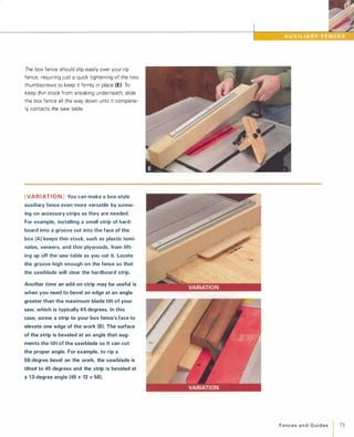 The box fence should slip easily over your rip
fence, requiring just a quick tightening of the two
thumbscrews to keep it firmly in place (E). To
keep thin stock from sneaking underneath, slide
the box fence all the way down until it complete­
ly contacts the saw table.
[VARIATION]You can make a box-style
auxiliary fence even more versatile by screw­
ing on accessory strips as they are needed.
For example, installing a small strip of hard­
board into a groove cut into the face of the
box (A)keeps thin stock, such as plastic lami­
nates, veneers, and thin plywoods, from lift­
ing up off the saw table as you cut it. Locate
the groove high enough on the fence so that
the sawblade will clear the hardboard strip.
Another time an add-on strip may be useful is
when you need to bevel an edge at an angle
greater than the maximum blade tilt of your
saw, which is typically 45 degrees. In this
case, screw a strip to your box fence's face to
elevate one edge of the work (8). The surface
of the strip is beveled at an angle that aug­
ments the tilt of the sawblade so it can cut
the proper angle. For example, to rip a
58-degree bevel on the work, the sawblade is
tilted to 45 degrees and the strip is beveled at
a 13-degree angle (45 + 13 =58).
FencesandGuides
I71
 