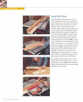 72 FencesandGuides
Long Rip Fence
Outfeed tables and support rollers are fine for
most ripping jobs. But long, narrow wood strips
and thin sheet stock often need more support to
glide smoothly without hanging up on outfeed
supports. This long ripping fence not only
improves stability when you're sawing large pan­
els, but it also provides a small support surface
ahead and behind the saw table to support thin
and narrow workpieces (A). To make the fence
face, start by ripping a strip of straight-grained
stock two feet longer than your saw table and
the same height as your rip fence (8). Cut a cou­
ple of supports from Y,;-in.-thick plywood, making
them 1 2 in. long and 4 in. to 8 in. wide. Glue and
screw the supports to the underside of the fence
face at the ends (e), making sure that the sup­
ports will clear your rip fence rails and cursor
assembly. If necessary, cut a notch in one or
both supports to provide clearance. It's a good
idea to chamfer the leading top edge of the out­
feed support to prevent stock from hitting it.
You can attach the long fence to your rip fence
using a T-slot, if your fence has one, or you can
simply clamp or screw it (D) in place temporarily.
Before ripping, make sure that the support tables
are level with the saw table.
 