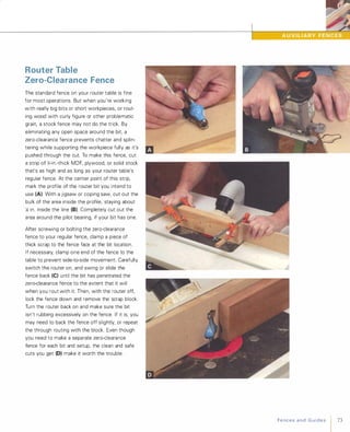 Router Table
Zero-Clearance Fence
The standard fence on your router table is fine
for most operations. But when you're working
with really big bits or short workpieces, or rout­
ing wood with curly figure or other problematic
grain, a stock fence may not do the trick. By
eliminating any open space around the bit, a
zero-clearance fence prevents chatter and splin­
tering while supporting the workpiece fully as it's
pushed through the cut. To make this fence, cut
a strip of lI,-in.-thick MDF, plywood, or solid stock
that's as high and as long as your router table's
regular fence. At the center point of this strip,
mark the profile of the router bit you intend to
use (A). With a jigsaw or coping saw, cut out the
bulk of the area inside the profile, staying about
)1l in. inside the line (8). Completely cut out the
area around the pilot bearing, if your bit has one.
After screwing or bolting the zero-clearance
fence to your regular fence, clamp a piece of
thick scrap to the fence face at the bit location.
If necessary, clamp one end of the fence to the
table to prevent side-to-side movement. Carefully
switch the router on, and swing or slide the
fence back (e) until the bit has penetrated the
zero-clearance fence to the extent that it will
when you rout with it. Then, with the router off,
lock the fence down and remove the scrap block.
Turn the router back on and make sure the bit
isn't rubbing excessively on the fence. If it is, you
may need to back the fence off slightly, or repeat
the through routing with the block. Even though
you need to make a separate zero-clearance
fence for each bit and setup, the clean and safe
cuts you get (0) make it worth the trouble.
FencesandGuides 73
 