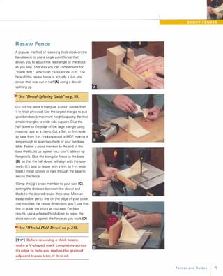Resaw Fence
A popular method of resawing thick stock on the
bandsaw is to use a single-point fence that
allows you to adjust the feed angle of the stock
as you saw. This way you can compensate for
"blade drift " which can cause erratic cuts. The
face of this resaw fence is actually a };-in.-dia.
dowel that was cut in half (A) using a dowel­
splitting jig.
�See "Dowel-Splitting Guide" on p.88.
Cut out the fence's triangular support pieces from
};-in.-thick plywood. Size the largest triangle to suit
your bandsaw's maximum height capacity; the two
smaller triangles provide side support. Glue the
half-dowel to the edge of the large triangle using
masking tape as a clamp. Cut a 3-in. to 6-in.-wide
jig base from };-in.-thick plywood or MDF, making it
long enough to span two-thirds of your bandsaw
table. Fasten a cross member to the end of the
base that butts up against your saw's table or rip
fence rails. Glue the triangular fence to the base
(B), so that the half-dowel will align with the saw­
teeth. (It's best to resaw with a };-in. to l -in.-wide
blade ) Install screws or nails through the base to
secure the fence.
Clamp the jig's cross member to your saw (e),
setting the distance between the dowel and
blade to the desired resaw thickness. Mark an
easily visible pencil line on the edge of your stock
that matches the resaw dimension; you'll use this
line to guide the stock as you saw. For best
results, use a wheeled hold-down to press the
stock securely against the fence as you work (0)
�See "WheeledHold-Down" on p.241 .
[TI P] Before resawing a thick board,
make a V-shaped mark completely across
its edge to help you realign the grain of
adjacent leaves later, if desired.
FencesandGuides 75
 