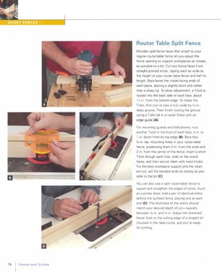 76 FencesandGuides
Router Table Split Fence
Wooden split-fence faces that attach to your
regular router-table fence let you adjust the
fence opening to support workpieces as closely
as possible to a bit. Cut two fence faces from
straight-grained stock, ripping each as wide as
the height of your router table fence and half its
length. Back-bevel the inside-facing ends of
each piece, leaving a slightly blunt end rather
than a sharp tip. To allow adjustment a T-slot is
routed into the back side of each face, about
1 )6 in. from the bottom edge. To make the
T-slot first rout or saw a Y.-in.-wide by 'X6-in .­
deep groove. Then finish routing the groove
using a T-slot bit in a router fitted with an
edge guide (A).
For mounting guards and hold-downs, rout
another T-slot in the front of each face, % in. to
1 in. down from its top edge (8). Bore four
%,-in.-dia. mounting holes in your router-table
fence, positioning them 2 in. from the ends and
2 in. from the center of the fence. Insert a short
T-bolt though each hole, slide on the wood
faces, and then secure them with hand knobs.
For the best workpiece support and the clean­
est cut set the beveled ends as closely as pos­
sible to the bit (e).
You can also use a split router-table fence to
square and straighten the edges of stock, much
as a jointer does. Add a pair of identical shims
behind the outfeed fence, placing one at each
end (0). The thickness of the shims should
match your desired depth of cut-typically
between )(3, in. and '1,6 in. Adjust the shimmed
fence flush to the cutting edge of a straight bit
chucked in the table router, and you're ready
for jointing.
 