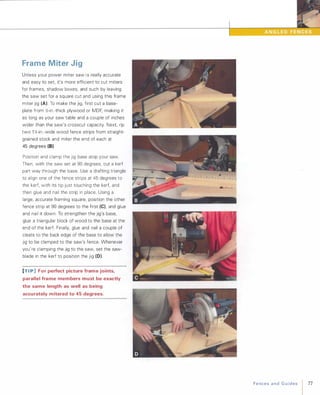 Frame Miter Jig
Unless your power miter saw i s really accurate
and easy to set, it's more efficient to cut miters
for frames, shadow boxes, and such by leaving
the saw set for a square cut and using this frame
miter jig (A). To make the jig, first cut a base­
plate from �-in.-thick plywood or MDF, making it
as long as your saw table and a couple of inches
wider than the saw's crosscut capacity. Next, rip
two 1 �-in.-wide wood fence strips from straight­
grained stock and miter the end of each at
45 degrees (8).
Position and clamp the jig base atop your saw.
Then, with the saw set at 90 degrees, cut a kerf
part way through the base. Use a drafting triangle
to align one of the fence strips at 45 degrees to
the kerf, with its tip just touching the kerf, and
then glue and nail the strip in place. Using a
large, accurate framing square, position the other
fence strip at 90 degrees to the first (e), and glue
and nail it down. To strengthen the jig's base,
glue a triangular block of wood to the base at the
end of the kerf. Finally, glue and nail a couple of
cleats to the back edge of the base to allow the
jig to be clamped to the saw's fence. Whenever
you're clamping the jig to the saw, set the saw­
blade in the kerf to position the jig (0).
[TI p] For perfect picture frame joints,
parallel frame members must be exactly
the same length as well as being
accurately mitered to 45 degrees.
FencesandGuides 77
 