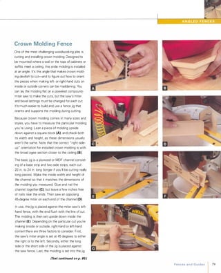 Crown Molding Fence
One of the most challenging woodworking jobs is
cutting and installing crown molding. Designed to
be mounted where a wall or the tops of cabinets or
soffits meet a ceiling, this wide molding is installed
at an angle. It's this angle that makes crown mold­
ing devilish to cut-and to figure out how to orient
the pieces when making left- or right-hand cuts on
inside or outside corners can be maddening. You
can lay the molding flat on a powered compound­
miter saw to make the cuts, but the saw's miter
and bevel settings must be changed for each cut.
It's much easier to build and use a fence jig that
orients and supports the molding during cutting.
Because crown molding comes in many sizes and
styles, you have to measure the particular molding
you're using. Lean a piece of molding upside
down against a square block (A), and check both
its width and height, as these dimensions usually
aren't the same. Note that the correct " right-side­
up" orientation for installed crown molding is with
the broad ogee section closer to the ceiling (8).
The basic jig is a plywood or MDF channel consist­
ing of a base strip and two side strips, each cut
20 in. to 24 in. long (longer if you'll be cutting really
long pieces). Make the inside width and height of
the channel so that it matches the dimensions of
the molding you measured. Glue and nail the
channel together (e), but leave a few inches free
of nails near the ends. Then saw an opposing
45-degree miter on each end of the channel (0).
In use, the jig is placed against the miter saw's left­
hand fence, with the end flush with the line of cut.
The molding is then set upside down inside the
channel (E). Depending on the particular cut you're
making (inside or outside, right-hand or left-hand
corner) there are three factors to consider: First,
the saw's miter angle is set at 45 degrees to either
the right or to the left. Secondly, either the long
side or the short side of the jig is placed against
the saw fence. Last, the molding is set into the jig
(Text continued on p. 80.) FencesandGuides 79
 
