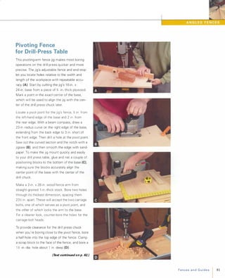 Pivoting Fence
for Drill-Press Table
This pivoting-arm fence jig makes most boring
operations on the drill press quicker and more
precise. The jig's adjustable fence and end stop
let you locate holes relative to the width and
length of the workpiece with repeatable accu­
racy (A). Start by cutting the jig's 1 6-in. x
24-in. base from a piece of % -in.-thick plywood.
Mark a point in the exact center of the base,
which will be used to align the jig with the cen­
ter of the drill press chuck later.
Locate a pivot point for the jig's fence, % in. from
the left-hand edge of the base and 2 in. from
the rear edge. With a beam compass, draw a
23-in .-radius curve on the right edge of the base,
extending from the back edge to 3 in. short of
the front edge. Then drill a hole at the pivot point.
Saw out the curved section and the notch with a
jigsaw (B), and then smooth the edge with sand­
paper. To make the jig mount quickly and easily
to your drill press table, glue and nail a couple of
positioning blocks to the bottom of the base (e),
making sure the blocks accurately align the
center point of the base with the center of the
drill chuck.
Make a 2-in. x 28-in. wood fence arm from
straight-grained l -in.-thick stock. Bore two holes
through its thickest dimension, spacing them
23� in. apart. These will accept the two carriage
bolts, one of which serves as a pivot point, and
the other of which locks the arm to the base.
For a cleaner look, counter-bore the holes for the
carriage-bolt heads.
To provide clearance for the drill press chuck
when you're boring close to the pivot fence, bore
a half-hole into the top edge of the fence. Clamp
a scrap block to the face of the fence, and bore a
1 � -in.-dia. hole about 1 in. deep (0).
(Text continued on p. 82.) FencesandGuides 81
 