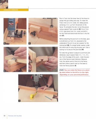 D__�____ ____���____ �
82 Fencesand Guides
Rout a T-slot into the lower face of the fence to
accept the jig's sliding end stop. To make the
T-slot, first cut a '4-in.-wide, %-in.-deep groove,
centering it '% in. up from the bottom of the
fence. To complete the slot, re-rout the groove
using a special T-slot router bit (E). Cut a l '%-in.
x2-in. stop block from '%-in. stock, and drill it
for the T-bolt and hand knob that lock it into the
slot (F).Before attaching the pivot arm to the base, glue
a small block cut from '%-in. plywood to the
underside of the arm to act as a spacer for the
locking bolt (G). Fit a large fender washer under
the hand knob for securing the pivot arm. Use a
locking nut to secure the pivot bolt (H)
To make the jig faster to adjust to commonly set
distances-say to space holes 12 in., 1 in., 2 in.,
etc. from the edge of the work-mark the posi­
tion of the fence at each distance: Measure
from the center point of the bit to the fence,
and then strike a pencil mark on the base to
mark the fence position (I).[TI P] You can make the fence on a pivot
jig slant either to the left or to the right,
depending on your personal preference.
 