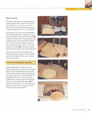 Disc Fence
Functional or decorative routing and drilling on a
wooden wheel or disc is easy with this simple
fence. Made from an 1 1 -in.-sq. panel of %-in.­
thick MDF, the jig's V-shaped cutout guides cuts
on discs ranging from 2 in. to 1 2 in. in diameter.
Using a power miter saw, make two 45-degree
cuts in opposing directions to create the V,stop­
ping each cut about halfway across the panel (A).
To make the fence easier to align during use, use
a square to draw a pencil line from the intersec­
tion of the cuts to the rear edge of the panel.
Then, using the drill press, bore a 1 -in.-dia. hole
where the cuts meet (8) The hole will provide
clearance for a bit when you're routing small discs.
The disc fence is useful on the drill press for
center-drilling pre-cut wheels or for boring holes
around the perimeter of a disc, say, to make an
index plate for a lathe.
� See "Lathe Indexing Plate"onp.204.
After positioning the V to align the work as
desired, simply clamp the fence to the drill-press
table. For evenly spaced holes around the disc,
make a mark on the drill-press table and align it
with index marks drawn around the edge of the
disc (e). The disc fence is also useful on the
router table for routing grooves for inlay decora­
tions or for creating decorative shapes (D) To
make the fence easier to clamp to a large router
tabletop, you can screw it to a piece of 1 x2 or
2x4 stock that spans the tabletop.
I.,
FencesandGuides 83
 
