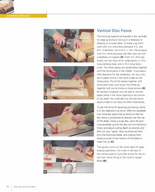 84 FencesandGuides
Vertical Disc Fence
This fence jig supports and guides a disc vertically
for edge grooving or slicing on a tablesaw or
shaping On a router table. To make a jig that'll
work with '%-in .-thick discs between 4 in. and
8 in. in diameter, cut a 4J6-in. x1 O-in . fence piece
from '%-in .-thick plywood, and then saw out with
a bandsaw or a jigsaw (A). From J6-in .-thick ply­
wood, cut two more 4J6-in.-wide pieces, a 1 3-in.­
long clamping base, and a 1 O-in .-Iong fence
cover. The three pieces are sandwiched together
with the fence piece in the middle. To provide a
little clearance for the workpiece, cut out a cou­
ple of paper shims in the same shape as the
fence piece. Put all the pieces together, drill
some pilot holes, and screw the whole jig
together with some bronze or brass screws (8).
By leaving it unglued, you can add or remove
paper shims if the fence opening is too narrow
or too wide. You could also cut and use fence
pieces made to suit discs of other thicknesses.
To use the fence for grooving and slicing, clamp
it to the tablesaw's rip fence. With the sawblade
fully retracted, adjust the rip fence so that the
disc fence is positioned as desired over the top
of the blade. Using a scrap disc, raise the spin­
ning sawblade up into the disc set into the fence.
Check and adjust cutting depth as desired, and
then cut your "good " discs by lowering them
onto the fence and blade, and rotating them
slowly counter to the rotation of the blade to
make the cut (e).
This jig also works On the router table for edge­
shaping operations. Cut a slot in the face of
the clamping piece to provide access for the bit,
and then clamp the jig to the router's regular
fence (D).
 