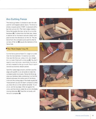 Arc-Cutting Fence
This fence jig makes it a breeze to saw the rails
used for arch-topped cabinet doors. The fence is
simply a square panel of MDF or plywood with a
big hole cut out of it. The hole's edge creates a
fence that guides the door rail as it's cut on the
bandsaw (A). To determine the hole size, clamp
a cabinet rail on the bench and set a beam com­
pass to draw the desired arc on the rail. The dis­
tance from the compass's pivot point to the far
corners of the rail (8) equals the diameter of the
fence hole.
� See "Beam Compass" onp.52.
Cut the fence panel at least 3 in. larger on a side
than the hole diameter. It's best to rout rather
than saw the hole out, using a /:-in.-dia. straight
bit in a router fitted with a circle jig (e). You don't
need to rout a full circle-two-thirds of a circle is
all that's needed for the jig to work. Rout it out in
several successively deeper passes.
Sand the routed edge smooth, and then wax the
edge with paraffin or an old candle to make the
workpiece glide more easily. Clamp the fence jig
atop your bandsaw table, positioning it so that the
distance between the center point of the fence
circle and the cutting edge of the blade equals the
measurement you set the beam compass to when
you drew the arc on the cabinet rail earlier. To cut
an arc, set the top edge of the rail against the
circle, and then slowly rotate the rail into the blade,
moving clockwise (D). Feed the rail slowly until
the cut is complete (E).
FencesandGuides 85
 