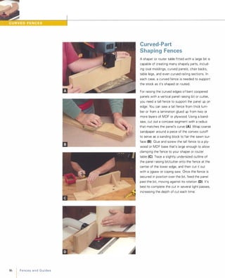 --
��.���.��22���[�Hr.*r.��--------II-------------------------------------------------------------------
86 FencesandGuides
Curved-Part
Shaping Fences
A shaper or router table fitted with a large bit is
capable of creating many shapely parts, includ­
ing oval moldings, curved panels, chair backs,
table legs, and even curved railing sections. In
each case, a curved fence is needed to support
the stock as it's shaped or routed.
For raising the curved edges of bent coopered
panels with a vertical panel raising bit or cutter,
you need a tall fence to support the panel up on
edge. You can saw a tall fence from thick lum­
ber or from a lamination glued up from two or
more layers of MDF or plywood. Using a band­
saw, cut out a concave segment with a radius
that matches the panel's curve (A). Wrap coarse
sandpaper around a piece of the convex cutoff
to serve as a sanding block to fair the sawn sur­
face (B)Glue and screw the tall fence to a ply­
wood or MDF base that's large enough to allow
clamping the fence to your shaper or router
table (e). Trace a slightly undersized outline of
the panel raising bit/cutter onto the fence at the
center of the lower edge, and then cut it out
with a jigsaw or coping saw. Once the fence is
secured in position over the bit feed the panel
past the bit, moving against its rotation (D). It's
best to complete the cut in several light passes,
increasing the depth of cut each time.
 
