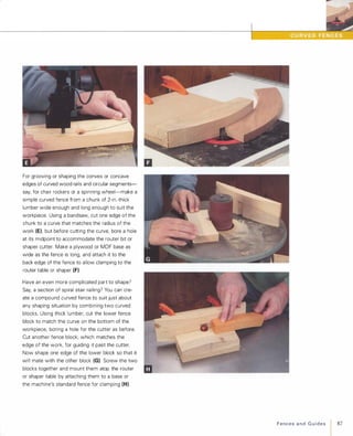 For grooving or shaping the convex or concave
edges of curved wood rails and circular segments­
say, for chair rockers or a spinning wheel-make a
simple curved fence from a chunk of 2-in.-thick
lumber wide enough and long enough to suit the
workpiece. Using a bandsaw, cut one edge of the
chunk to a curve that matches the radius of the
work (E), but before cutting the curve, bore a hole
at its midpoint to accommodate the router bit or
shaper cutter. Make a plywood or MDF base as
wide as the fence is long, and attach it to the
back edge of the fence to allow clamping to the
router table or shaper (F).Have an even more complicated part to shape?
Say, a section of spiral stair railing? You can cre­
ate a compound curved fence to suit just about
any shaping situation by combining two curved
blocks. Using thick lumber, cut the lower fence
block to match the curve on the bottom of the
workpiece, boring a hole for the cutter as before.
Cut another fence block, which matches the
edge of the work, for guiding it past the cutter.
Now shape one edge of the lower block so that it
will mate with the other block (G). Screw the two
blocks together and mount them atop the router
or shaper table by attaching them to a base or
the machine's standard fence for clamping (H).
--
Fencesand Guides
I 87
 