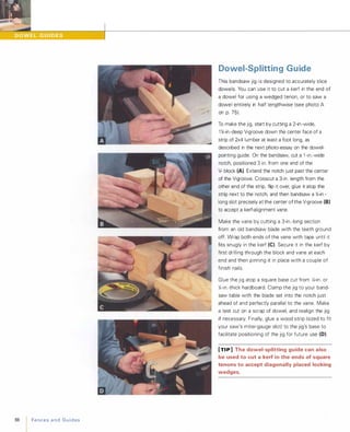 88 FencesandGuides
Dowel-Splitting Guide
This bandsaw jig i s designed to accurately slice
dowels. You can use it to cut a kerf in the end of
a dowel for using a wedged tenon, or to saw a
dowel entirely in half lengthwise (see photo A
on p. 75).
To make the jig, start by cutting a 2-in.-wide,
1 %-in.-deep V-groove down the center face of a
strip of 2x4 lumber at least a foot long, as
described in the next photo-essay on the dowel­
pointing guide. On the bandsaw, cut a 1 -in.-wide
notch, positioned 3 in. from one end of the
V- block (A). Extend the notch just past the center
of the V-groove. Crosscut a 3-in. length from the
other end of the strip, flip it over, glue it atop the
strip next to the notch, and then bandsaw a %-in.­
long slot precisely at the center of the V-groove (8)
to accept a kerf-alignment vane.
Make the vane by cutting a 3-in.-long section
from an old bandsaw blade with the teeth ground
off. Wrap both ends of the vane with tape until it
fits snugly in the kerf (e). Secure it in the kerf by
first drilling through the block and vane at each
end and then pinning it in place with a couple of
finish nails.
Glue the jig atop a square base cut from iii-in. or
};;-in.-thick hardboard. Clamp the jig to your band­
saw table with the blade set into the notch just
ahead of and perfectly parallel to the vane. Make
a test cut on a scrap of dowel, and realign the jig
if necessary. Finally, glue a wood strip (sized to fit
your saw's miter-gauge slot) to the jig's base to
facilitate positioning of the jig for future use (D).
[TI P ] The dowel-splitting guide can also
be used to cut a kerf in the ends of square
tenons to accept diagonally placed locking
wedges.
 