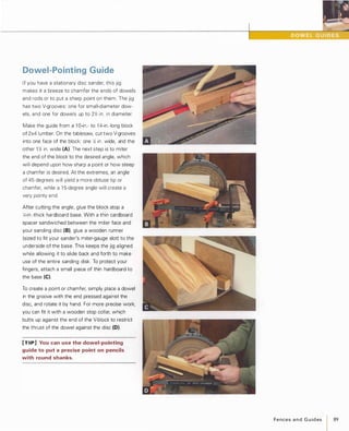 Dowel-Pointing Guide
If you have a stationary disc sander, this jig
makes it a breeze to chamfer the ends of dowels
and rods or to put a sharp point on them. The jig
has two V-grooves: one for small-diameter dow­
els, and one for dowels up to 2Jt2 in. in diameter.
Make the guide from a 1 O-in.- to 1 4-in.-long block
of 2x4 lumber. On the tablesaw, cut two V-grooves
into one face of the block: one )t2 in. wide, and the
other 1 )t2 in. wide (A). The next step is to miter
the end of the block to the desired angle, which
will depend upon how sharp a point or how steep
a chamfer is desired. At the extremes, an angle
of 45 degrees will yield a more obtuse tip or
chamfer, while a 1 5-degree angle will create a
very pointy end.
After cutting the angle, glue the block atop a
1,;-in.-thick hardboard base. With a thin cardboard
spacer sandwiched between the miter face and
your sanding disc (B),glue a wooden runner
(sized to fit your sander's miter-gauge slot) to the
underside of the base. This keeps the jig aligned
while allowing it to slide back and forth to make
use of the entire sanding disk. To protect your
fingers, attach a small piece of thin hardboard to
the base (e).
To create a point or chamfer, simply place a dowel
in the groove with the end pressed against the
disc, and rotate it by hand. For more precise work,
you can fit it with a wooden stop collar, which
butts up against the end of the V-block to restrict
the thrust of the dowel against the disc (0).
[TIP] You can use the dowel-pointing
guide to put a precise point on pencils
with round shanks.
FencesandGuides 89
 