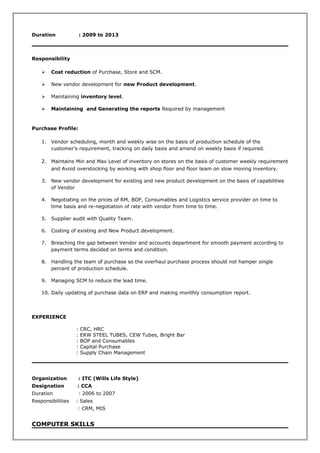 Duration : 2009 to 2013
Responsibility
 Cost reduction of Purchase, Store and SCM.
 New vendor development for new Product development.
 Maintaining inventory level.
 Maintaining and Generating the reports Required by management
Purchase Profile:
1. Vendor scheduling, month and weekly wise on the basis of production schedule of the
customer’s requirement, tracking on daily basis and amend on weekly basis if required.
2. Maintains Min and Max Level of inventory on stores on the basis of customer weekly requirement
and Avoid overstocking by working with shop floor and floor team on slow moving inventory.
3. New vendor development for existing and new product development on the basis of capabilities
of Vendor
4. Negotiating on the prices of RM, BOP, Consumables and Logistics service provider on time to
time basis and re-negotiation of rate with vendor from time to time.
5. Supplier audit with Quality Team.
6. Costing of existing and New Product development.
7. Breaching the gap between Vendor and accounts department for smooth payment according to
payment terms decided on terms and condition.
8. Handling the team of purchase so the overhaul purchase process should not hamper single
percent of production schedule.
9. Managing SCM to reduce the lead time.
10. Daily updating of purchase data on ERP and making monthly consumption report.
EXPERIENCE
: CRC, HRC
: ERW STEEL TUBES, CEW Tubes, Bright Bar
: BOP and Consumables
: Capital Purchase
: Supply Chain Management
Organization : ITC (Wills Life Style)
Designation : CCA
Duration : 2006 to 2007
Responsibilities : Sales
: CRM, MIS
COMPUTER SKILLS
 