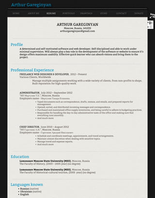 Arthur Gareginyan
HOME ABOUT ME RESUME PORTFOLIO DRAWINGS STORE CONTACT DONATE
ARTHUR GAREGINYAN
Moscow, Russia, 141033
arthurgareginyan@gmail.com
____________________________________________________________________________________________________________
Profile
A determined and self-motivated software and web developer. Self-disciplined and able to work under
minimal supervision. Will always play a key role in the development of the software or website to ensure it’s
design offers maximum usability. Effective quick learner who can absorb visions and bring them to the
project.
____________________________________________________________________________________________________________
Professional Experience
FREELANCE WEB DESIGNER & DEVELOPER, 2012 – Present
Various Clients, Worldwide
Manage multiple assignments working with a wide variety of clients, from non-profits to shops.
Built reputation for high-quality work.
ADMINISTRATOR, July 2012 – September 2012
"ИП Мкртумян Т.Е.", Moscow, Russia
Employers name - Мкртумян Тамара Егишевна
CHIEF DIRECTOR, June 2010 – August 2012
"ИП Гарегинян А.Н.", Moscow, Russia
Employers name - Гарегинян Аркадий Николаевич
____________________________________________________________________________________________________________
Education
Lomonosov Moscow State University (MSU), Moscow, Russia
The Faculty of History, (2003 – 2005 year) (no degree)
Lomonosov Moscow State University (MSU), Moscow, Russia
The Faculty of Historical-cultural tourism, (2005 year) (no degree)
____________________________________________________________________________________________________________
Languages known
Typed documents such as correspondence, drafts, memos, and emails, and prepared reports for
management.
•
Opened, sorted, and distributed incoming messages and correspondence.•
Purchased and maintained office supply inventories, and being careful to adhere to budgeting practices.•
Responsible for handling the day-to-day administrative tasks of the office and making sure that
everything runs smoothly.
•
And much more•
Schedule and coordinate meetings, appointments, and travel arrangements.•
Maintain utmost discretion when dealing with sensitive topics.•
Manage travel and expense reports.•
And much more•
Russian (native)•
Ukrainian (native)•
English•
 