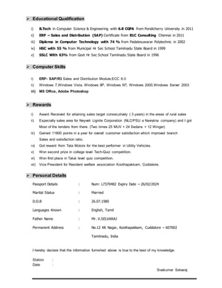  Educational Qualification
i) B.Tech in Computer Science & Engineering with 6.8 CGPA from Pondicherry University in 2011
ii) ERP – Sales and Distribution (SAP) Certificate from B1C Consulting Chennai in 2011
iii) Diploma in Computer Technology with 74 % from Padalesuwarar Polytechnic in 2002
iv) HSC with 55 % from Municipal Hr Sec School Tamilnadu State Board in 1999
v) SSLC With 63% from Govt Hr Sec School Tamilnadu State Board in 1996
 Computer Skills
i) ERP- SAP/R3 Sales and Distribution Module,ECC 6.0
ii) Windows 7,Windows Vista, Windows XP, Windows NT, Windows 2000,Windows Server 2003
iii) MS Office, Adobe Photoshop
 Rewards
i) Award Received for attaining sales target consecutively ( 3 years) in the areas of rural sales
ii) Especially sales area for Neyveli Lignite Corporation (NLC/PSU a Navratna company) and I got
Most of the tenders from there. (Two times 25 MUV + 24 Sedans + 12 Winger)
iii) Gained 11800 points in a year for overall customer satisfaction which improved branch
Sales and satisfaction ratio.
iv) Got reward from Tata Motors for the best performer in Utility Vehicles.
v) Won second prize in college level Tech-Quiz competition.
vi) Won first place in Taluk level quiz competition.
vii) Vice President for Resident welfare association Koothapakkam, Cuddalore.
 Personal Details
Passport Details : Num: L7370482 Expiry Date – 26/02/2024
Marital Status : Married
D.O.B : 26.07.1980
Languages Known : English, Tamil
Father Name : Mr. V.SELVARAJ
Permanent Address : No.12 KK Nagar, Koothapakkam, Cuddalore – 607002
Tamilnadu, India
I hereby declare that the information furnished above is true to the best of my knowledge.
Station :
Date :
Sivakumar Selvaraj
 