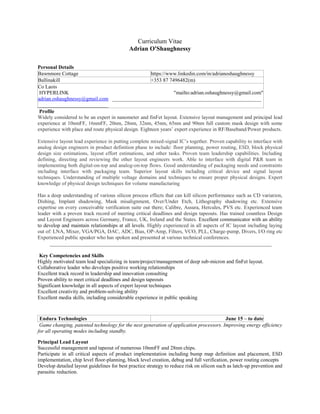 Curriculum Vitae
Adrian O'Shaughnessy
Personal Details
Bawnmore Cottage https://www.linkedin.com/in/adrianoshaughnessy
Ballinakill +353 87 7496482(m)
Co Laois
HYPERLINK "mailto:adrian.oshaughnessy@gmail.com"
adrian.oshaughnessy@gmail.com _________________________________________________________
___________________________
Profile
Widely considered to be an expert in nanometer and finFet layout. Extensive layout management and principal lead
experience at 10nmFF, 16nmFF, 20nm, 28nm, 32nm, 45nm, 65nm and 90nm full custom mask design with some
experience with place and route physical design. Eighteen years’ expert experience in RF/Baseband/Power products.
Extensive layout lead experience in putting complete mixed-signal IC’s together. Proven capability to interface with
analog design engineers in product definition phase to include: floor planning, power routing, ESD, block physical
design size estimations, layout effort estimations, and other tasks. Proven team leadership capabilities. Including
defining, directing and reviewing the other layout engineers work. Able to interface with digital P&R team in
implementing both digital-on-top and analog-on-top flows. Good understanding of packaging needs and constraints
including interface with packaging team. Superior layout skills including critical device and signal layout
techniques. Understanding of multiple voltage domains and techniques to ensure proper physical designs. Expert
knowledge of physical design techniques for volume manufacturing
Has a deep understanding of various silicon process effects that can kill silicon performance such as CD variation,
Dishing, Implant shadowing, Mask misalignment, Over/Under Etch, Lithography shadowing etc. Extensive
expertise on every conceivable verification suite out there; Calibre, Assura, Hercules, PVS etc. Experienced team
leader with a proven track record of meeting critical deadlines and design tapeouts. Has trained countless Design
and Layout Engineers across Germany, France, UK, Ireland and the States. Excellent communicator with an ability
to develop and maintain relationships at all levels. Highly experienced in all aspects of IC layout including laying
out of: LNA, Mixer, VGA/PGA, DAC, ADC, Bias, OP-Amp, Filters, VCO, PLL, Charge-pump, Divers, I/O ring etc
Experienced public speaker who has spoken and presented at various technical conferences.
_____________________________________________________________________________________
Key Competencies and Skills
Highly motivated team lead specializing in team/project/management of deep sub-micron and finFet layout.
Collaborative leader who develops positive working relationships
Excellent track record in leadership and innovation consulting
Proven ability to meet critical deadlines and design tapeouts
Significant knowledge in all aspects of expert layout techniques
Excellent creativity and problem-solving ability
Excellent media skills, including considerable experience in public speaking
Endura Technologies June 15 – to date
Game changing, patented technology for the next generation of application processors. Improving energy efficiency
for all operating modes including standby.
Principal Lead Layout
Successful management and tapeout of numerous 10nmFF and 28nm chips.
Participate in all critical aspects of product implementation including bump map definition and placement, ESD
implementation, chip level floor-planning, block level creation, debug and full verification, power routing concepts
Develop detailed layout guidelines for best practice strategy to reduce risk on silicon such as latch-up prevention and
parasitic reduction.
 